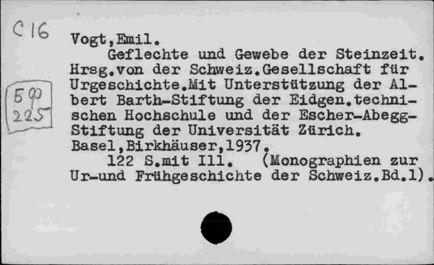 ﻿c lé
Vogt,Emil.
Geflechte und Gewebe der Steinzeit. Hrsg.von der Schweiz.Gesellschaft für Urgeschichte.Mit Unterstützung der Albert Barth-Stiftung der Eidgen.technischen Hochschule und der Escher-Abegg-Stiftung der Universität Zürich. Basel,Birkhäuser,1937•
122 S.mit Ill. (Monographien zur Ur-und Frühgeschichte der Schweiz.Bd.l)